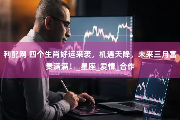利配网 四个生肖好运来袭，机遇天降，未来三月富贵满满！_星座_爱情_合作
