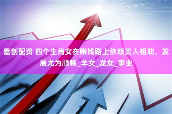 嘉创配资 四个生肖女在赚钱路上依赖贵人相助，发展尤为顺畅_羊女_龙女_事业