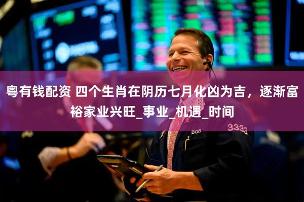 粤有钱配资 四个生肖在阴历七月化凶为吉，逐渐富裕家业兴旺_事业_机遇_时间