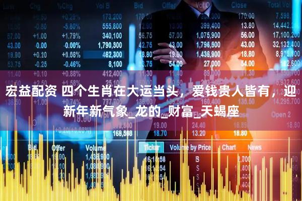 宏益配资 四个生肖在大运当头，爱钱贵人皆有，迎新年新气象_龙的_财富_天蝎座