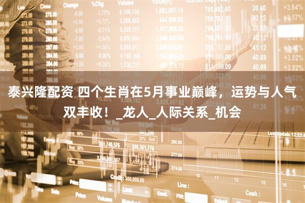 泰兴隆配资 四个生肖在5月事业巅峰，运势与人气双丰收！_龙人_人际关系_机会