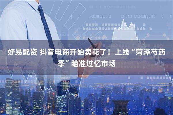 好易配资 抖音电商开始卖花了！上线“菏泽芍药季”瞄准过亿市场
