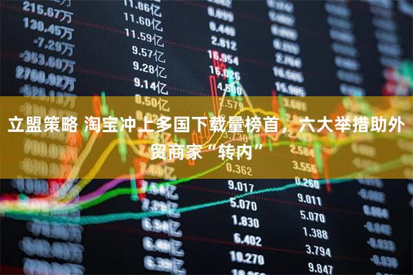 立盟策略 淘宝冲上多国下载量榜首，六大举措助外贸商家“转内”