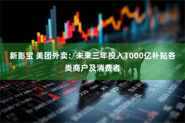 新影宝 美团外卖：未来三年投入1000亿补贴各类商户及消费者