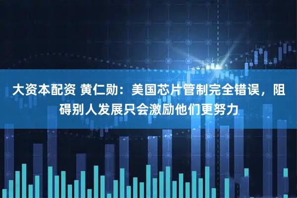 大资本配资 黄仁勋：美国芯片管制完全错误，阻碍别人发展只会激励他们更努力