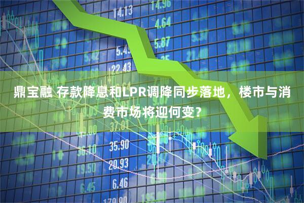 鼎宝融 存款降息和LPR调降同步落地，楼市与消费市场将迎何变？