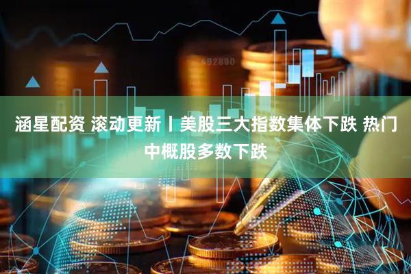 涵星配资 滚动更新丨美股三大指数集体下跌 热门中概股多数下跌
