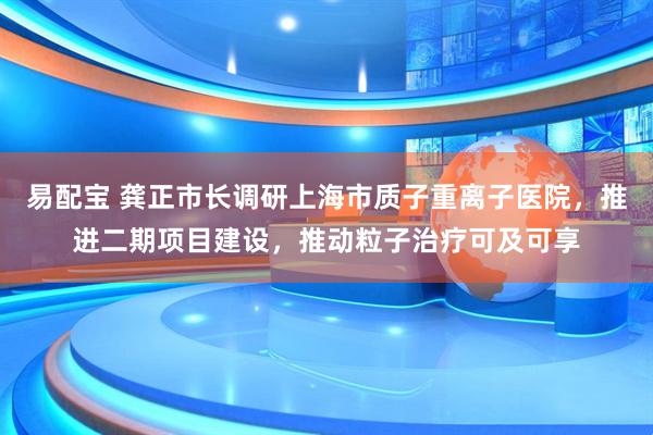 易配宝 龚正市长调研上海市质子重离子医院，推进二期项目建设，推动粒子治疗可及可享