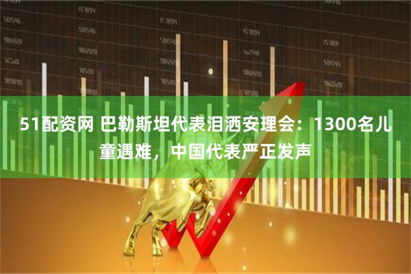 51配资网 巴勒斯坦代表泪洒安理会：1300名儿童遇难，中国代表严正发声