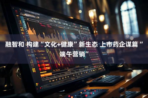 融智和 构建“文化+健康”新生态 上市药企谋篇“端午营销”