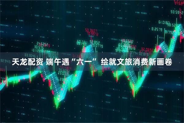 天龙配资 端午遇“六一” 绘就文旅消费新画卷