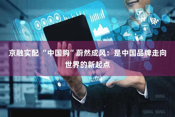 京融实配 “中国购”蔚然成风：是中国品牌走向世界的新起点
