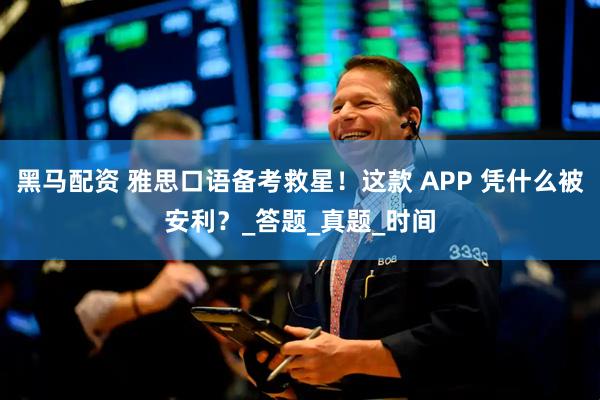 黑马配资 雅思口语备考救星！这款 APP 凭什么被安利？_答题_真题_时间