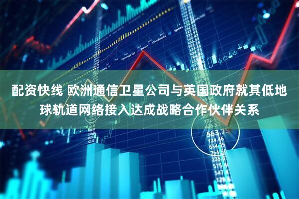 配资快线 欧洲通信卫星公司与英国政府就其低地球轨道网络接入达成战略合作伙伴关系