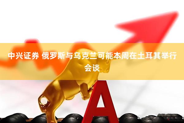 中兴证券 俄罗斯与乌克兰可能本周在土耳其举行会谈