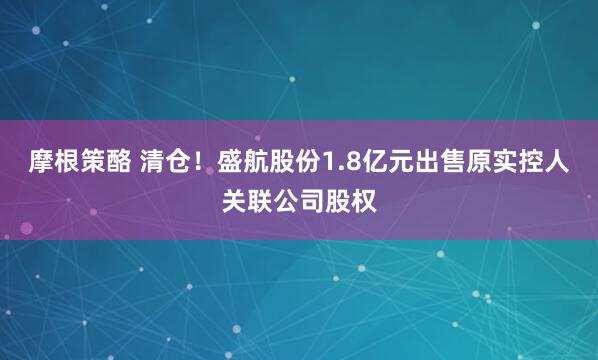 摩根策酪 清仓！盛航股份1.8亿元出售原实控人关联公司股权
