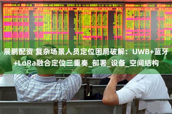 展鹏配资 复杂场景人员定位困局破解：UWB+蓝牙+LoRa融合定位三重奏_部署_设备_空间结构