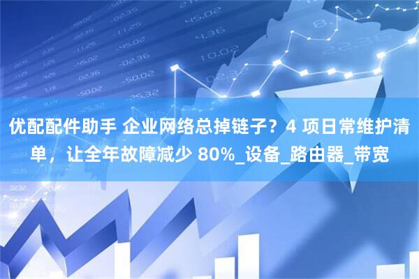 优配配件助手 企业网络总掉链子？4 项日常维护清单，让全年故障减少 80%_设备_路由器_带宽