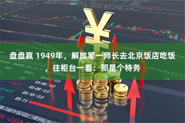 盘盘赢 1949年，解放军一师长去北京饭店吃饭，往柜台一看：那是个特务