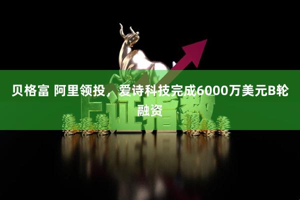 贝格富 阿里领投，爱诗科技完成6000万美元B轮融资