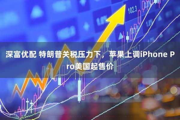 深富优配 特朗普关税压力下，苹果上调iPhone Pro美国起售价