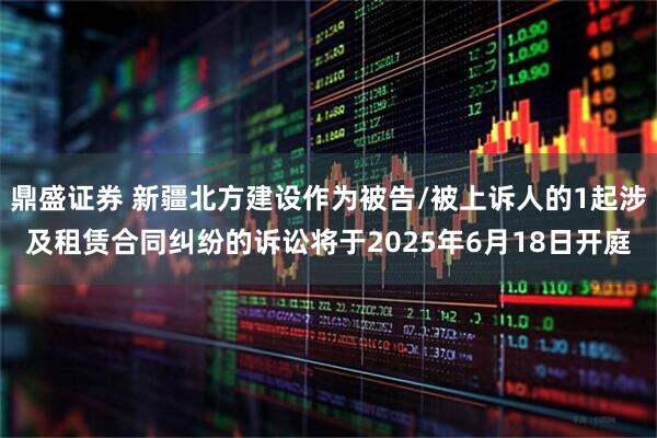 鼎盛证券 新疆北方建设作为被告/被上诉人的1起涉及租赁合同纠纷的诉讼将于2025年6月18日开庭