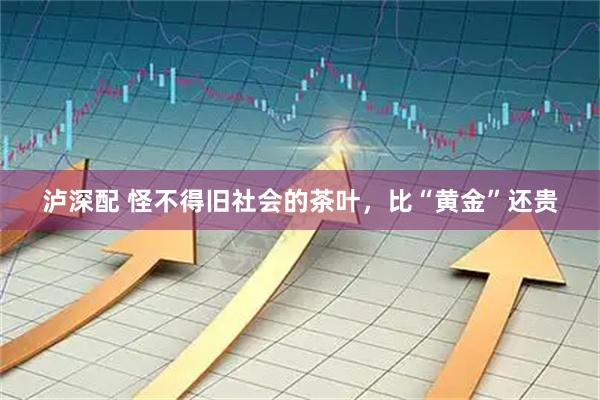 泸深配 怪不得旧社会的茶叶，比“黄金”还贵