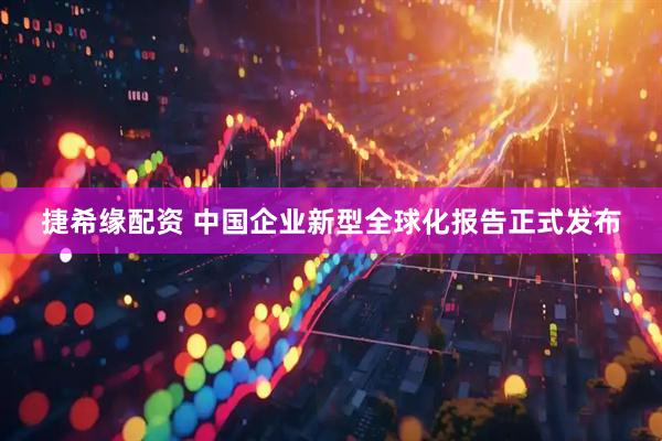 捷希缘配资 中国企业新型全球化报告正式发布