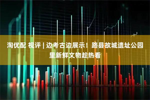 淘优配 视评 | 边考古边展示！路县故城遗址公园里新鲜文物趁热看