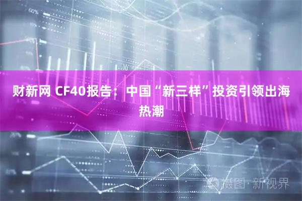 财新网 CF40报告:中国“新三样”投资引领出海热潮