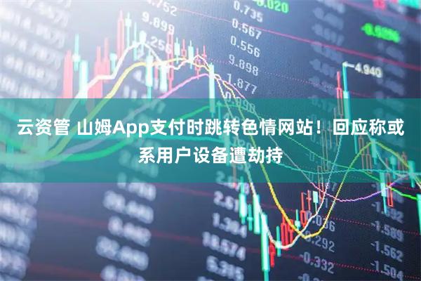 云资管 山姆App支付时跳转色情网站!回应称或系用户设备遭劫持