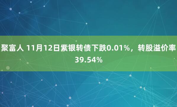 聚富人 11月12日紫银转债下跌0.01%,转股溢价率39.54%