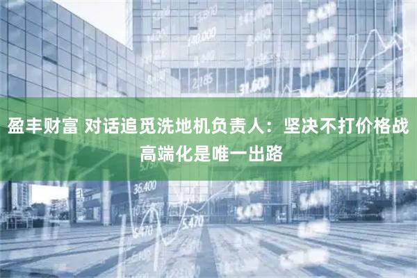 盈丰财富 对话追觅洗地机负责人:坚决不打价格战 高端化是唯一出路