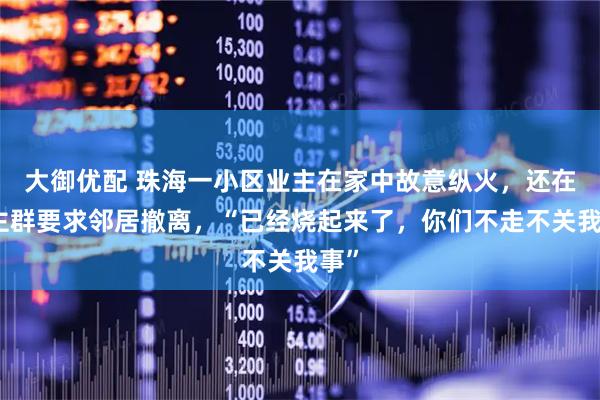 大御优配 珠海一小区业主在家中故意纵火，还在业主群要求邻居撤离，“已经烧起来了，你们不走不关我事”