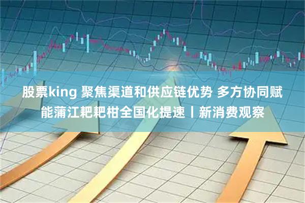 股票king 聚焦渠道和供应链优势 多方协同赋能蒲江耙耙柑全国化提速丨新消费观察
