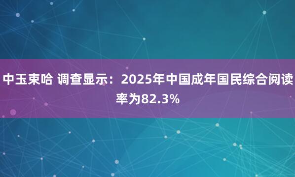 中玉束哈 调查显示：2025年中国成年国民综合阅读率为82.3%