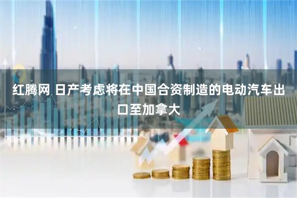 红腾网 日产考虑将在中国合资制造的电动汽车出口至加拿大