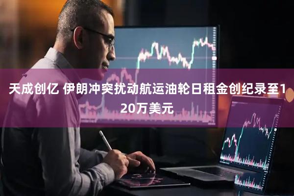 天成创亿 伊朗冲突扰动航运油轮日租金创纪录至120万美元